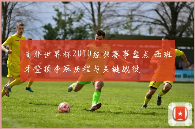 南非世界杯2010经典赛事盘点 西班牙登顶夺冠历程与关键战役