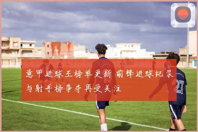 意甲进球王榜单更新 前锋进球纪录与射手榜争夺再受关注