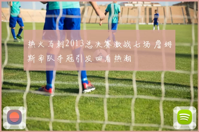 热火马刺2013总决赛激战七场 詹姆斯率队夺冠引发回看热潮