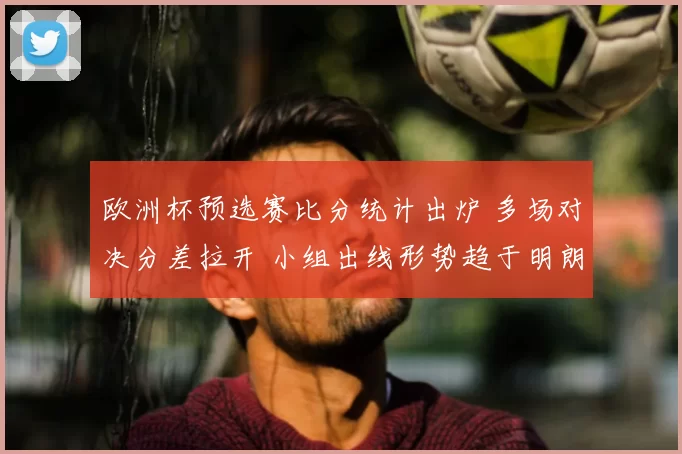 欧洲杯预选赛比分统计出炉 多场对决分差拉开 小组出线形势趋于明朗