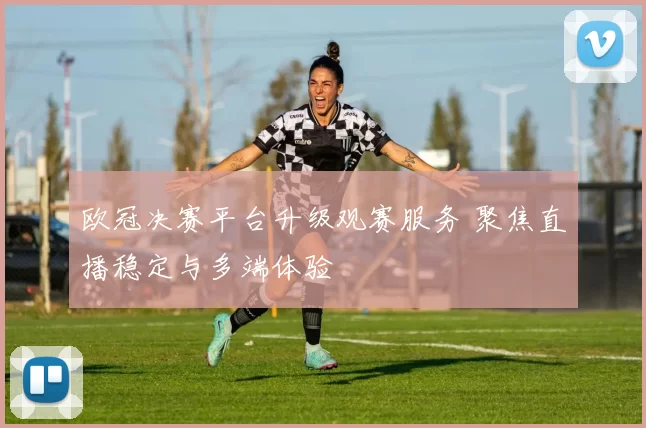欧冠决赛平台升级观赛服务 聚焦直播稳定与多端体验