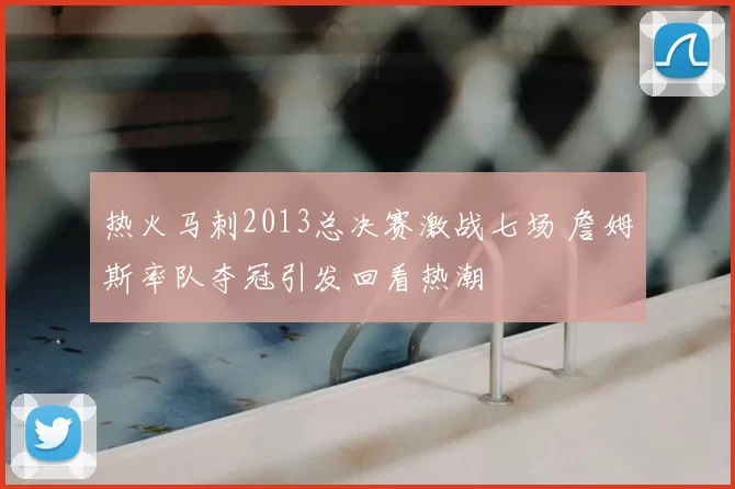 热火马刺2013总决赛激战七场 詹姆斯率队夺冠引发回看热潮
