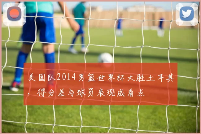 美国队2014男篮世界杯大胜土耳其,得分差与球员表现成看点
