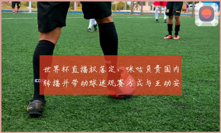 世界杯直播权落定，咪咕负责国内转播并带动球迷观赛方式与互动安排