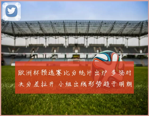 欧洲杯预选赛比分统计出炉 多场对决分差拉开 小组出线形势趋于明朗
