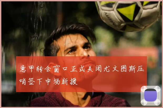 意甲转会窗口正式关闭尤文图斯压哨签下中场新援