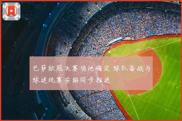 巴萨欧冠决赛场地确定 球队备战与球迷观赛安排同步推进