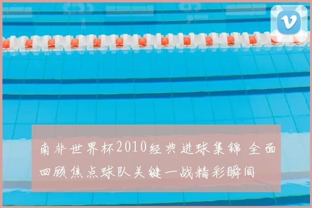 南非世界杯2010经典进球集锦 全面回顾焦点球队关键一战精彩瞬间