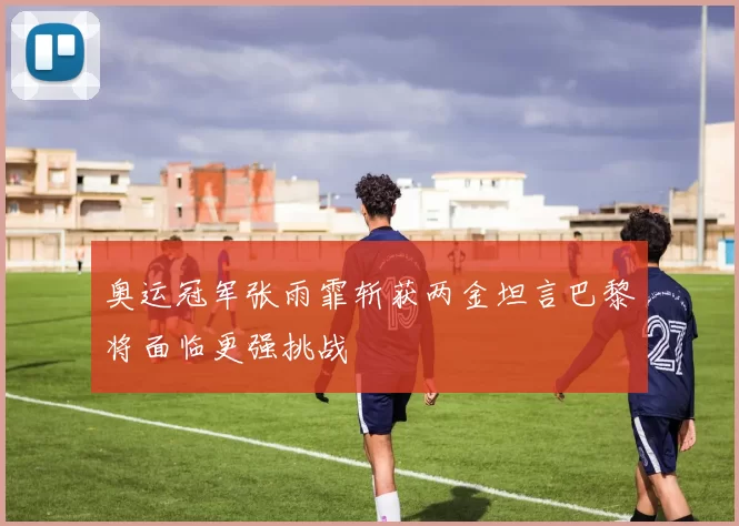 奥运冠军张雨霏斩获两金坦言巴黎将面临更强挑战