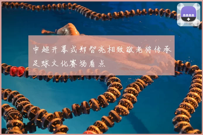 中超开幕式郑智亮相致敬老将传承足球文化赛场看点