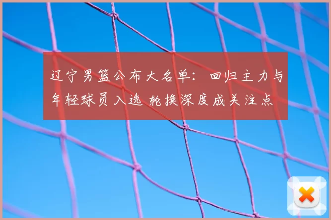 辽宁男篮公布大名单：回归主力与年轻球员入选 轮换深度成关注点