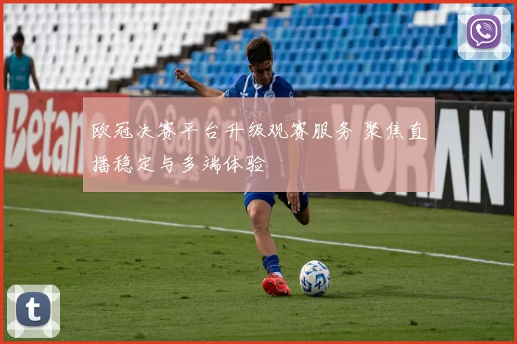 欧冠决赛平台升级观赛服务 聚焦直播稳定与多端体验