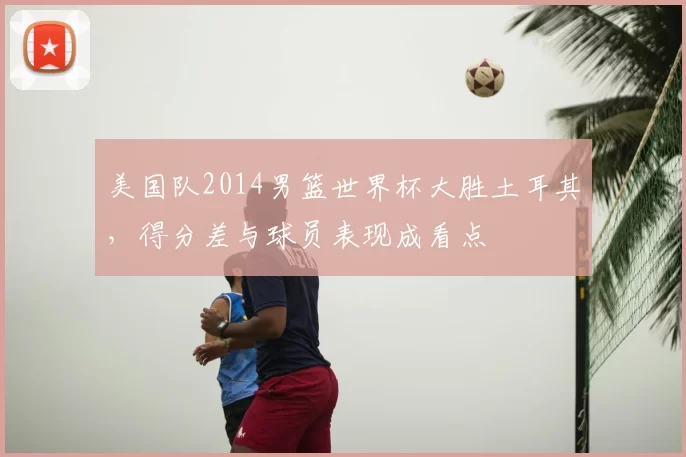 美国队2014男篮世界杯大胜土耳其,得分差与球员表现成看点