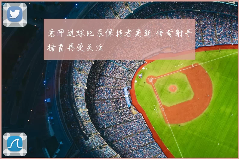 意甲进球纪录保持者更新 传奇射手榜首再受关注