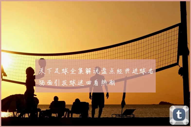 天下足球全集解说盘点经典进球名场面引发球迷回看热潮