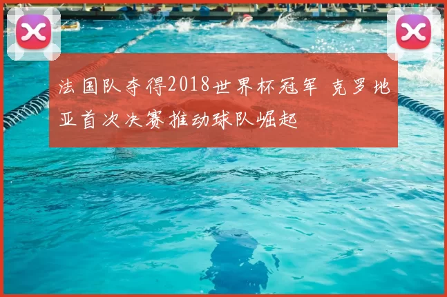 法国队夺得2018世界杯冠军 克罗地亚首次决赛推动球队崛起