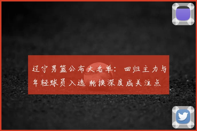 辽宁男篮公布大名单：回归主力与年轻球员入选 轮换深度成关注点