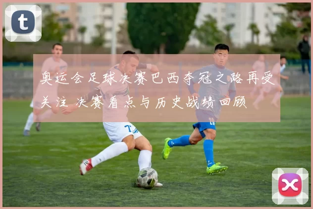 奥运会足球决赛巴西夺冠之路再受关注 决赛看点与历史战绩回顾