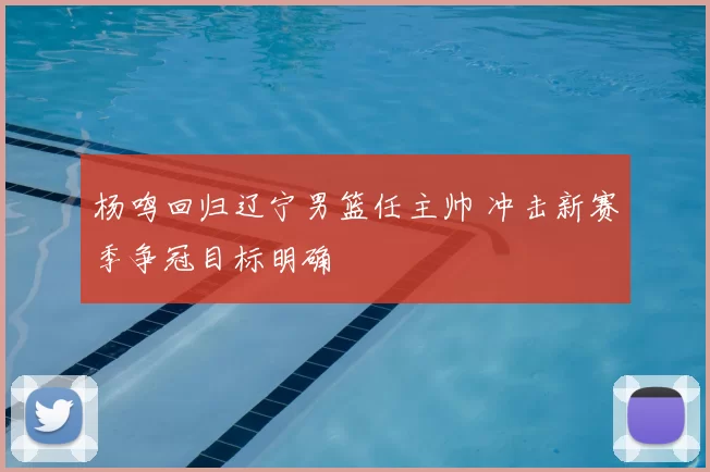 杨鸣回归辽宁男篮任主帅 冲击新赛季争冠目标明确