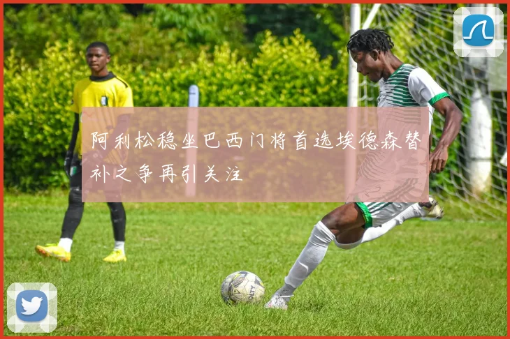 阿利松稳坐巴西门将首选埃德森替补之争再引关注