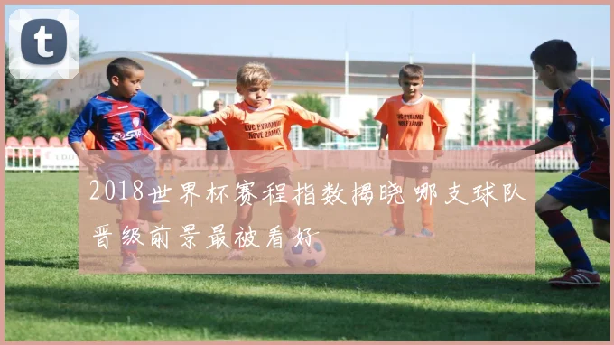 2018世界杯赛程指数揭晓 哪支球队晋级前景最被看好