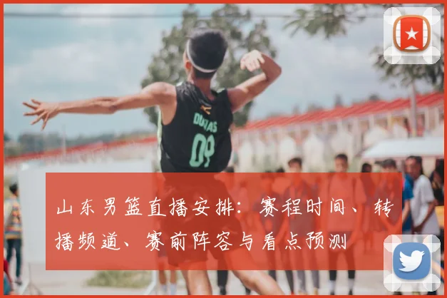 山东男篮直播安排：赛程时间、转播频道、赛前阵容与看点预测
