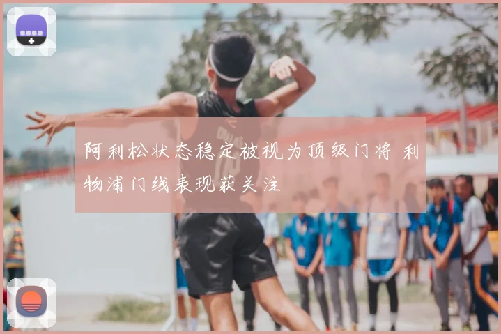 阿利松状态稳定被视为顶级门将 利物浦门线表现获关注
