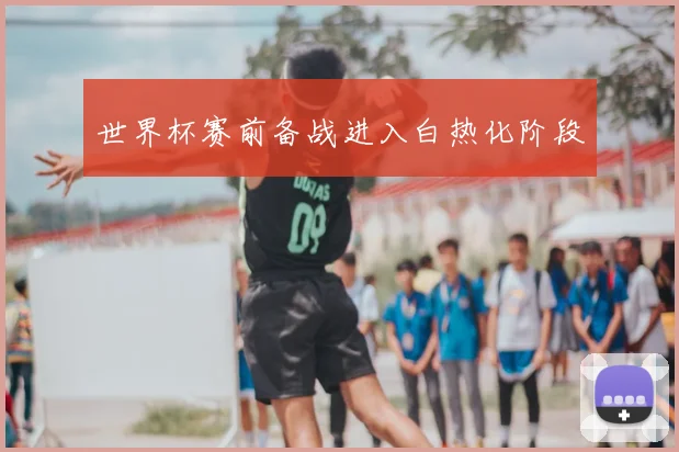 世界杯赛前备战进入白热化阶段