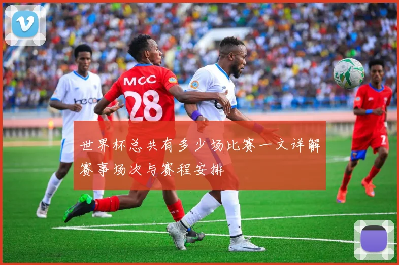 世界杯总共有多少场比赛一文详解赛事场次与赛程安排