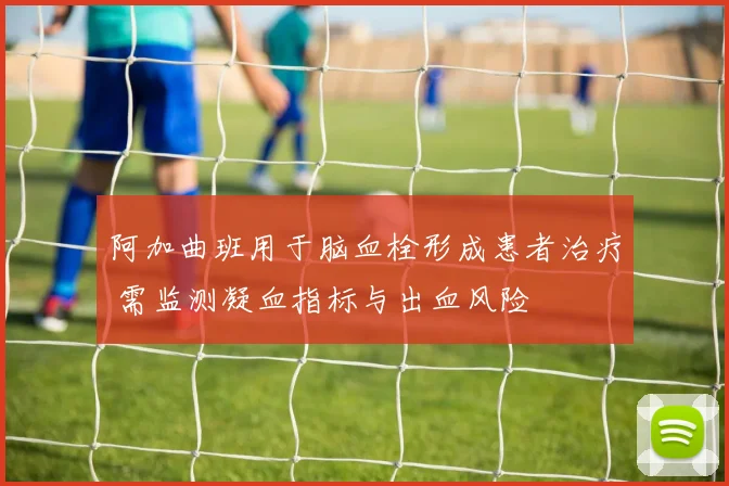 阿加曲班用于脑血栓形成患者治疗 需监测凝血指标与出血风险